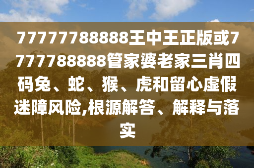 77777788888王中王正版或7777788888管家婆老家三肖四码兔、蛇、猴、虎和留心虚假迷障风险,根源解答、解释与落实